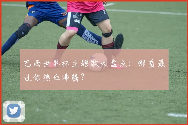 巴西世界杯主题歌大盘点:哪首最让你热血沸腾?