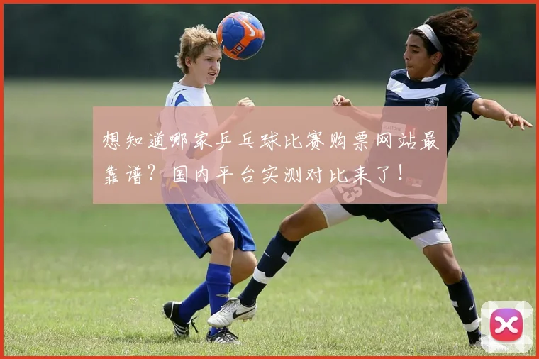 想知道哪家乒乓球比赛购票网站最靠谱?国内平台实测对比来了!